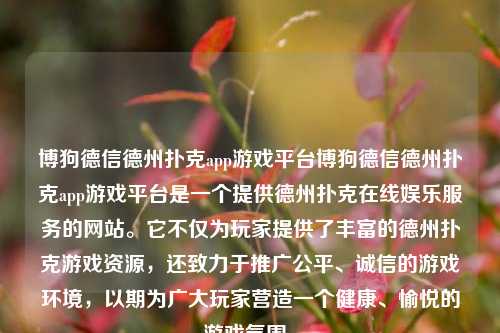 博狗德信德州扑克app游戏平台博狗德信德州扑克app游戏平台是一个提供德州扑克在线娱乐服务的网站。它不仅为玩家提供了丰富的德州扑克游戏资源，还致力于推广公平、诚信的游戏环境，以期为广大玩家营造一个健康、愉悦的游戏氛围。