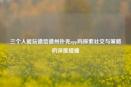 三个人能玩德信德州扑克app吗探索社交与策略的深度碰撞
